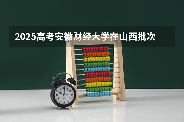 2025高考安徽财经大学在山西批次线差是多少（2026参考）