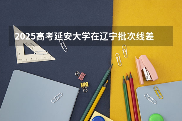 2025高考延安大学在辽宁批次线差是多少（2026参考）