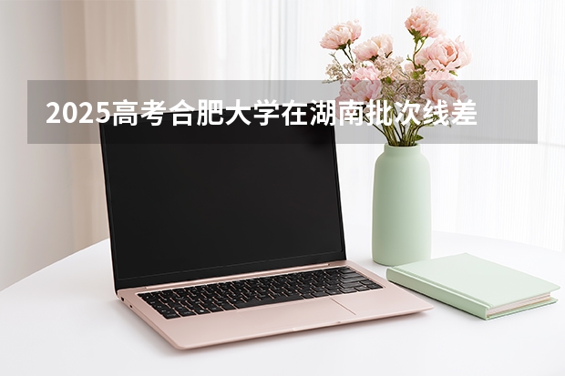 2025高考合肥大学在湖南批次线差是多少（2026参考）