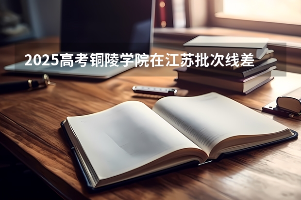 2025高考铜陵学院在江苏批次线差是多少（2026参考）