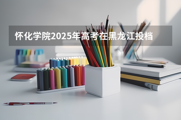 怀化学院2025年高考在黑龙江投档分数线