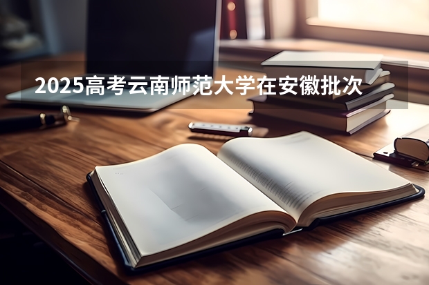 2025高考云南师范大学在安徽批次线差是多少（2026参考）
