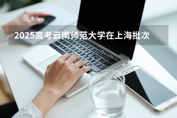2025高考云南师范大学在上海批次线差是多少（2026参考）