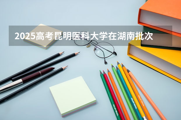 2025高考昆明医科大学在湖南批次线差是多少（2026参考）