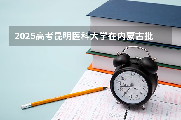 2025高考昆明医科大学在内蒙古批次线差是多少（2026参考）