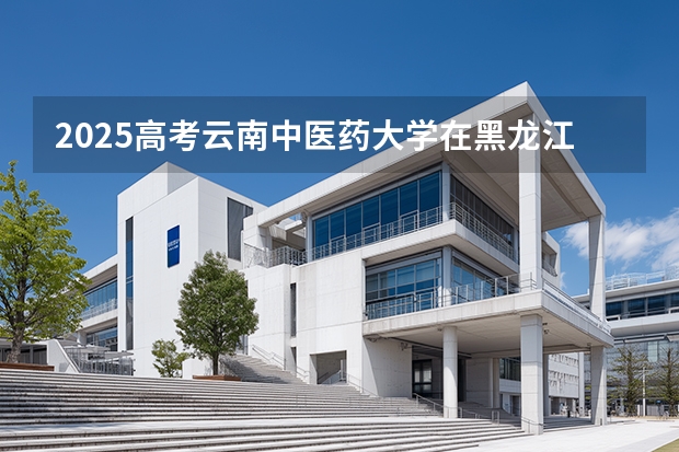 2025高考云南中医药大学在黑龙江批次线差是多少（2026参考）
