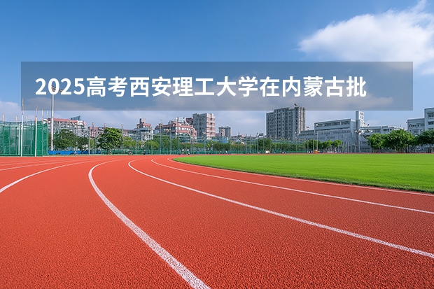 2025高考西安理工大学在内蒙古批次线差是多少（2026参考）