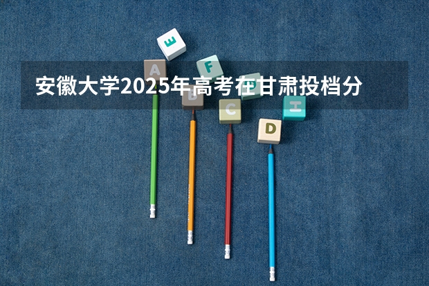 安徽大学2025年高考在甘肃投档分数线
