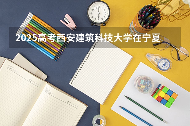 2025高考西安建筑科技大学在宁夏批次线差是多少（2026参考）