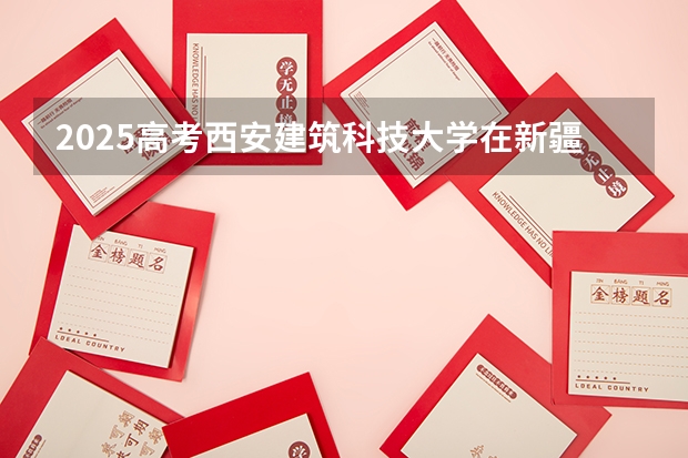 2025高考西安建筑科技大学在新疆批次线差是多少（2026参考）