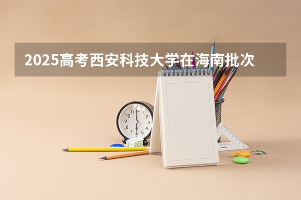 2025高考西安科技大学在海南批次线差是多少（2026参考）