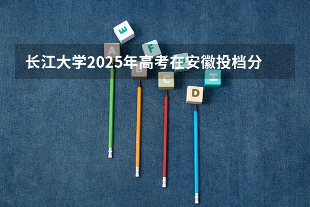 长江大学2025年高考在安徽投档分数线