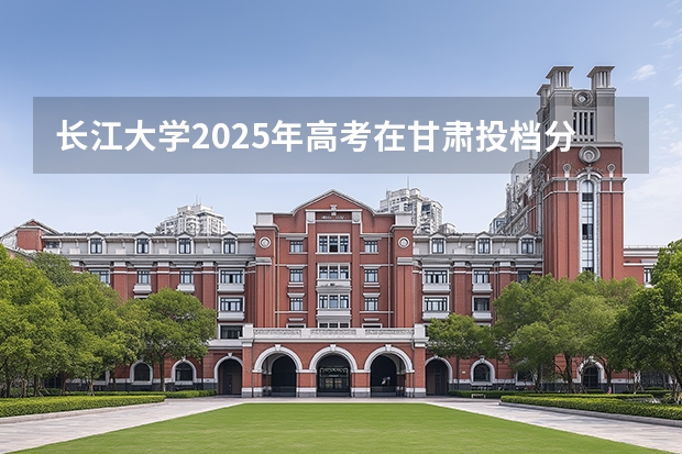 长江大学2025年高考在甘肃投档分数线