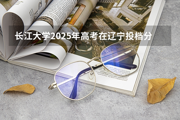 长江大学2025年高考在辽宁投档分数线