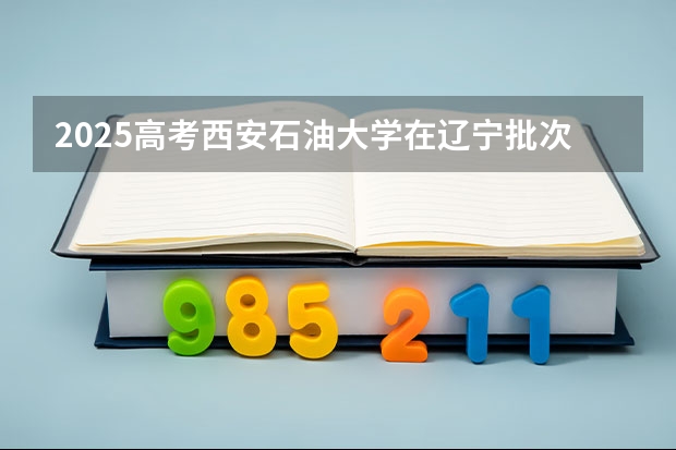 2025高考西安石油大学在辽宁批次线差是多少（2026参考）