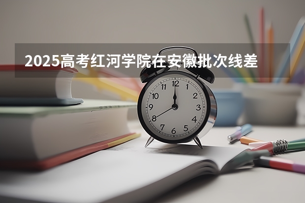 2025高考红河学院在安徽批次线差是多少（2026参考）
