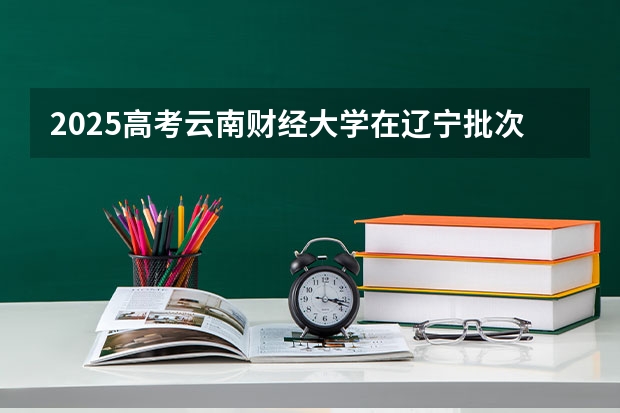 2025高考云南财经大学在辽宁批次线差是多少（2026参考）