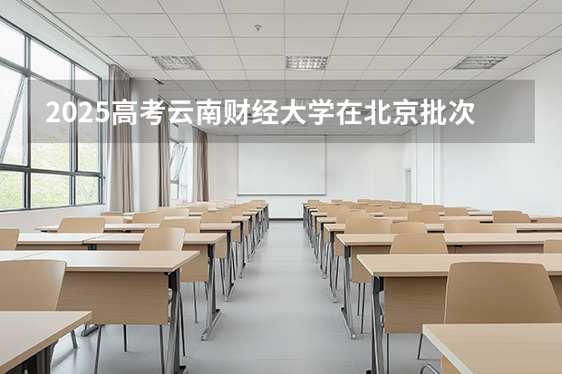 2025高考云南财经大学在北京批次线差是多少（2026参考）