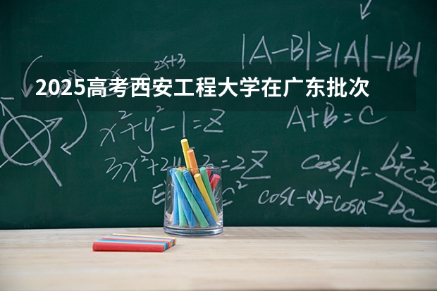 2025高考西安工程大学在广东批次线差是多少（2026参考）