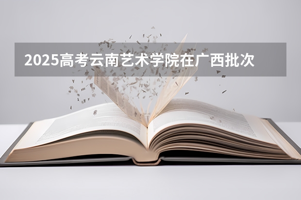 2025高考云南艺术学院在广西批次线差是多少（2026参考）