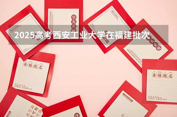 2025高考西安工业大学在福建批次线差是多少（2026参考）