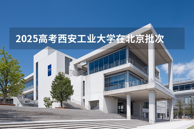 2025高考西安工业大学在北京批次线差是多少（2026参考）