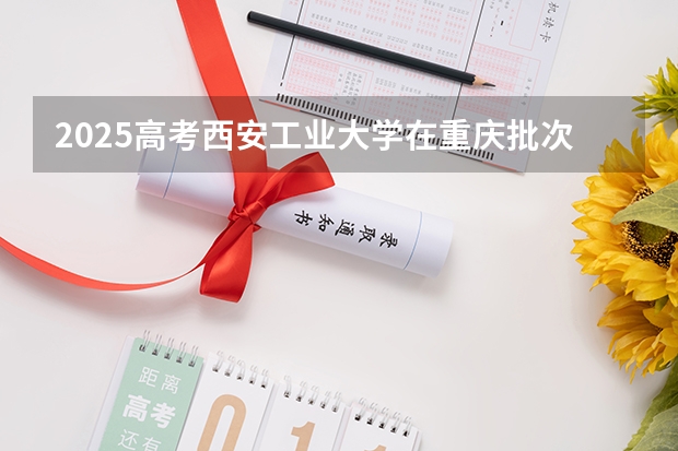 2025高考西安工业大学在重庆批次线差是多少（2026参考）