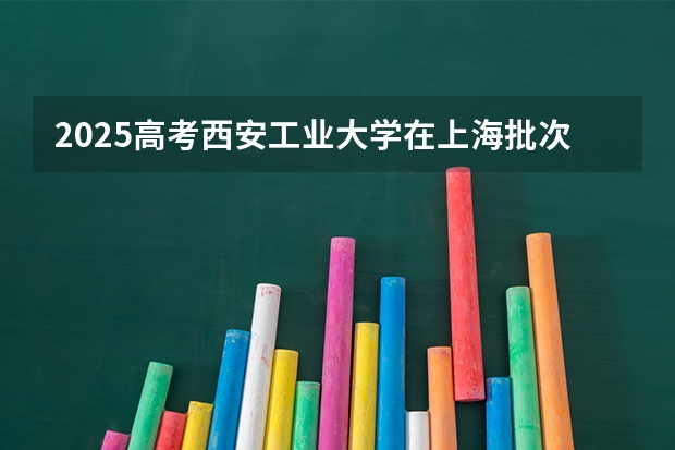 2025高考西安工业大学在上海批次线差是多少（2026参考）