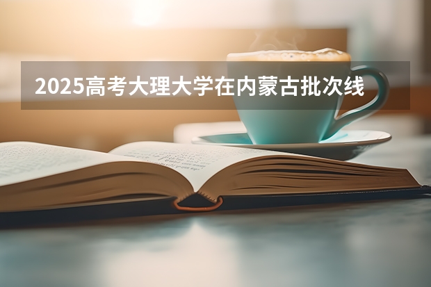 2025高考大理大学在内蒙古批次线差是多少（2026参考）