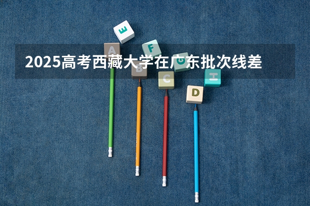 2025高考西藏大学在广东批次线差是多少（2026参考）