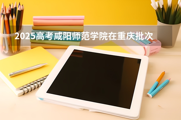 2025高考咸阳师范学院在重庆批次线差是多少（2026参考）
