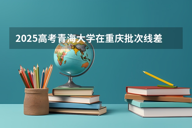 2025高考青海大学在重庆批次线差是多少（2026参考）