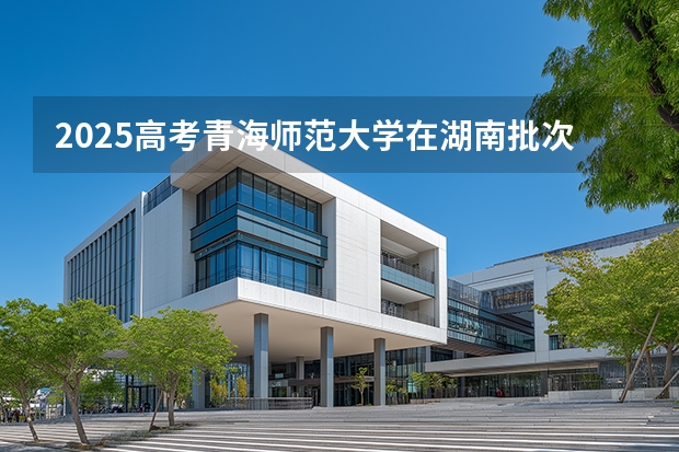 2025高考青海师范大学在湖南批次线差是多少（2026参考）