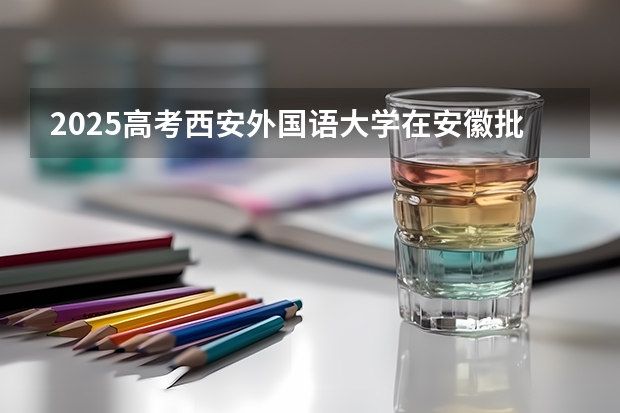2025高考西安外国语大学在安徽批次线差是多少（2026参考）