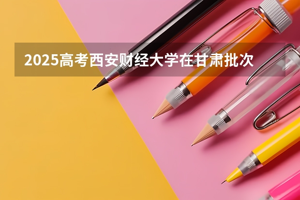 2025高考西安财经大学在甘肃批次线差是多少（2026参考）
