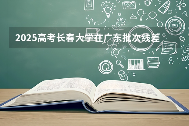 2025高考长春大学在广东批次线差是多少（2026参考）