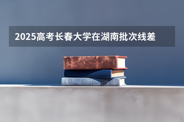 2025高考长春大学在湖南批次线差是多少（2026参考）