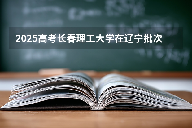 2025高考长春理工大学在辽宁批次线差是多少（2026参考）