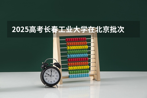 2025高考长春工业大学在北京批次线差是多少（2026参考）