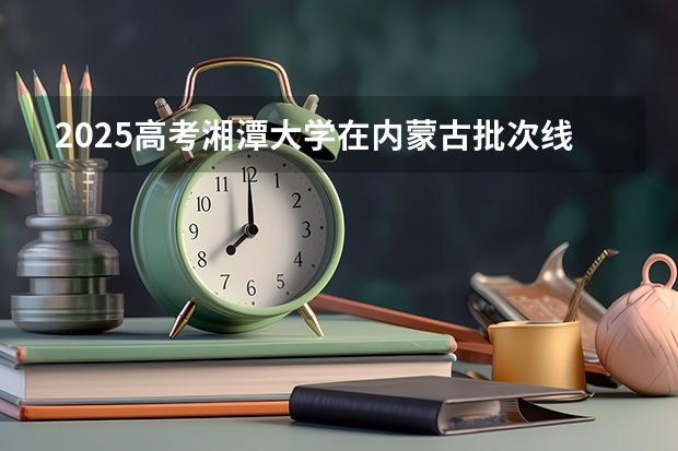 2025高考湘潭大学在内蒙古批次线差是多少（2026参考）