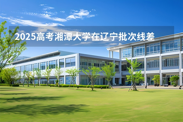 2025高考湘潭大学在辽宁批次线差是多少（2026参考）