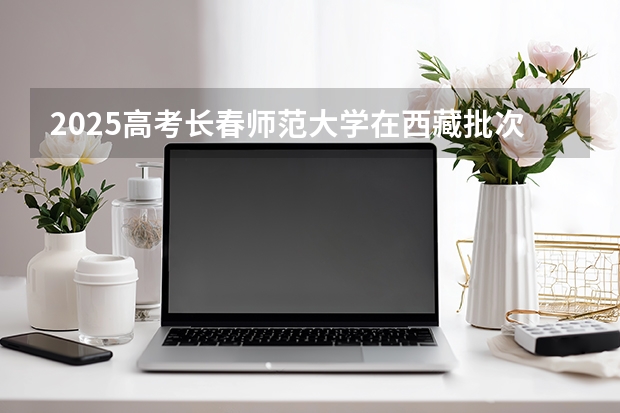 2025高考长春师范大学在西藏批次线差是多少（2026参考）