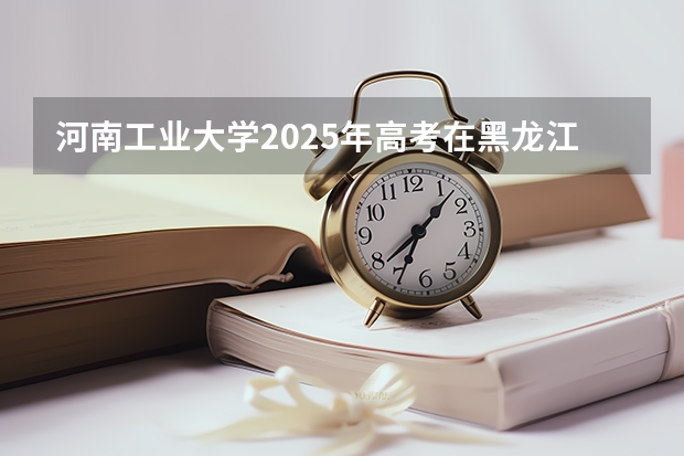 河南工业大学2025年高考在黑龙江投档分数线