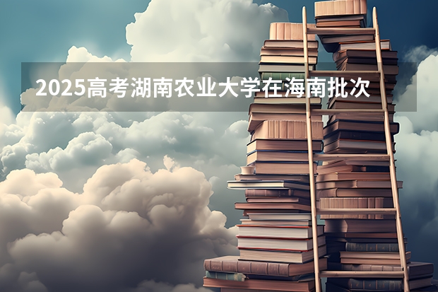 2025高考湖南农业大学在海南批次线差是多少（2026参考）