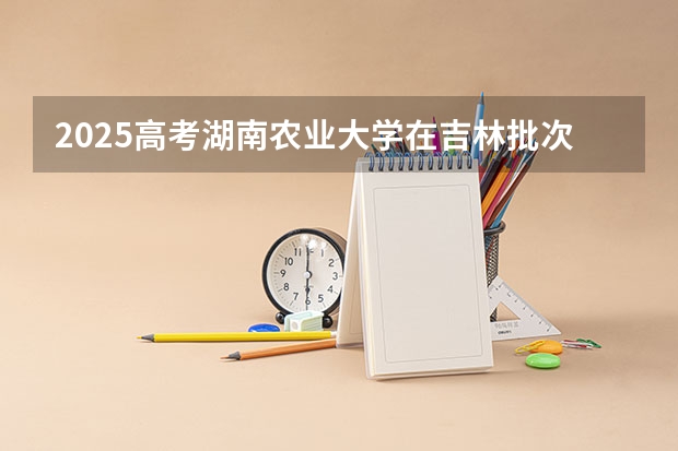 2025高考湖南农业大学在吉林批次线差是多少（2026参考）