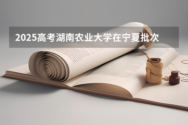 2025高考湖南农业大学在宁夏批次线差是多少（2026参考）