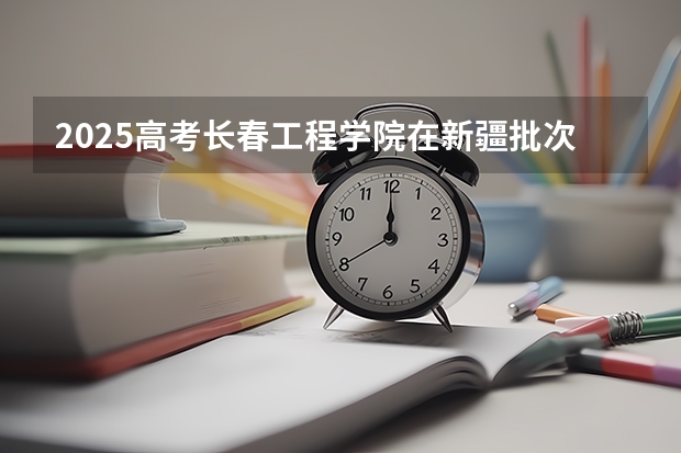 2025高考长春工程学院在新疆批次线差是多少（2026参考）