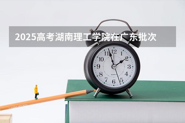 2025高考湖南理工学院在广东批次线差是多少（2026参考）