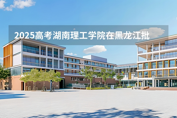 2025高考湖南理工学院在黑龙江批次线差是多少（2026参考）