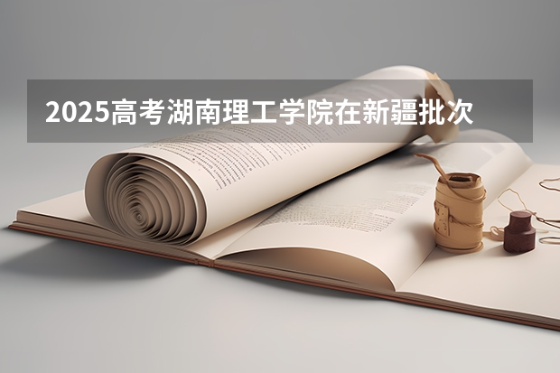 2025高考湖南理工学院在新疆批次线差是多少（2026参考）